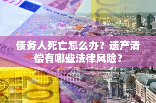 武汉债务人死亡怎么办？遗产清偿有哪些法律风险？