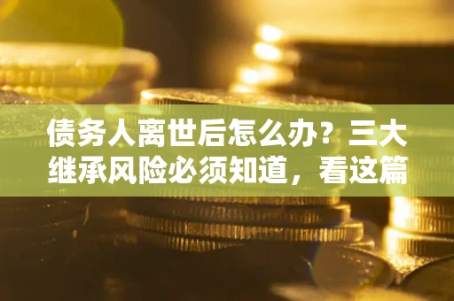 武汉债务人离世后怎么办？三大继承风险必须知道，看这篇就够了