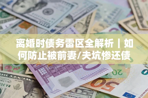 武汉离婚时债务雷区全解析｜如何防止被前妻/夫坑惨还债？